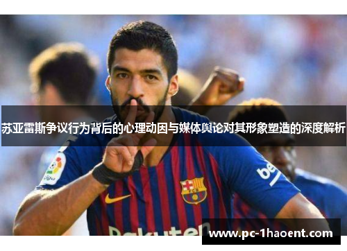 苏亚雷斯争议行为背后的心理动因与媒体舆论对其形象塑造的深度解析