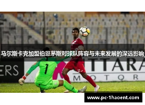 马尔斯卡克加盟伯恩茅斯对球队阵容与未来发展的深远影响